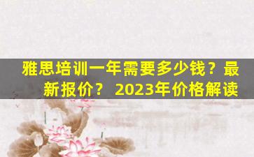 雅思培训一年需要多少钱？最新报价？ 2023年价格解读